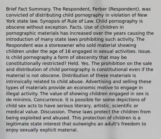 Brief Fact Summary. The Respondent, Ferber (Respondent), was convicted of distributing child pornography in violation of New York state law. Synopsis of Rule of Law. Child pornography is obscene without exception. Facts. Use of children in pornographic materials has increased over the years causing the introduction of many state laws prohibiting such activity. The Respondent was a storeowner who sold material showing children under the age of 16 engaged in sexual activities. Issue. Is child pornography a form of obscenity that may be constitutionally restricted? Held. Yes. The prohibition on the sale and distribution of child pornography is constitutional even if the material is not obscene. Distribution of these materials is intrinsically related to child abuse. Advertising and selling these types of materials provide an economic motive to engage in illegal activity. The value of showing children engaged in sex is de minimis. Concurrence. It is possible for some depictions of child sex acts to have serious literary, artistic, scientific or medical value. Discussion. These laws protect the children from being exploited and abused. This protection of children is a legitimate state interest that outweighs an adult's freedom to enjoy sexually explicit material.