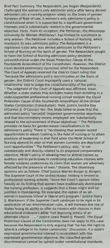 Brief Fact Summary. The Respondent, Joe Hogan (Respondent), challenged the woman's only admission policy after being denied admission into a nursing program solely on the basis of gender. Synopsis of Rule of Law. A women's only admission's policy is constitutional when it is supported by a significant government interests and is substantially related to the governmental objective. Facts. From its inception, the Petitioner, the Mississippi University for Women (Petitioner), has limited its enrollment to only women. The Petitioner includes a School of Nursing, which maintains its own admission policy. The Respondent is a registered nurse who was denied admission to the Petitioner's School of Nursing on the basis of gender. The Respondent sought to have the School of Nursing admission policy declared unconstitutional under the Equal Protection Clause of the Fourteenth Amendment of the Constitution. However, the District Court denied preliminary injunctive relief for the Respondent. The Court of Appeals reversed the District Court ruling that "because the admissions policy discriminates on the basis of gender, the District Court improperly used a 'rational relationship' test to judge the constitutionality of the policy . . . . " The judgment of the Court of Appeals was affirmed. Issue. Whether a state statute that excludes males from enrolling in a state-supported professional nursing school violates the Equal Protection clause of the Fourteenth Amendment of the United States Constitution (Constitution). Held. Justice Sandra Day O'Connor (J. O'Connor) Yes. The State failed to show that the admission policy "serve[d] 'important governmental objectives and that discriminatory means employed' are 'substantially related to the achievement of those objectives'." The Petitioner provides no basis for gender-based classifications in its admission's policy. There is "no showing that women lacked opportunities to obtain training in the field of nursing or to attain positions of leadership in that field when the MUW School of Nursing opened its door or that women currently are deprived of such opportunities." The Petitioner's policy, also, "is not substantially and directly related to its proposed compensatory objective. MUW's policy of allowing men to attend classes as auditors and to participate in continuing education courses with female students undermines its claim that women are adversely affected by the presence of men." Dissent. The dissenting opinions are as follows: Chief Justice Warren Burger (J. Burger). The Supreme Court of the United States' holding is limited to professional nursing schools. "Since the Court's opinion relies heavily on its finding that women have traditionally dominated the nursing profession, it suggests that a State might well be justified in maintaining, for example, the option of an all-women's business school or liberal arts program." Justice Harry (J. Blackmun). If the Supreme Court continues to be rigid in its application of sex discrimination rules, it will increase the risk of States losing its ability to offer its citizens with choices in their educational endeavors while "not depriving others of an alternate choice . . . ." Justice Lewis Powel (J. Powell). The Equal Protection Clause of the Constitution does not apply to this case because the Respondent is only arguing that "he has the right to attend a college in his home community." Discussion. If a state's expressed governmental interest is inconsistent with the expressed governmental objective, the classified-gender discrimination cannot be upheld under constitutional standards.