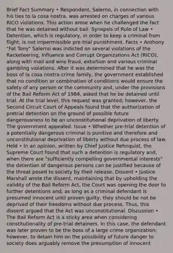 Brief Fact Summary • Respondent, Salerno, in connection with his ties to la cosa nostra, was arrested on charges of various RICO violations. This action arose when he challenged the fact that he was detained without bail. Synopsis of Rule of Law • Detention, which is regulatory, in order to keep a criminal from flight, is not impermissible pre-trial punishment. Facts • Anthony "Fat Tony" Salerno was indicted on several violations of the Racketeering, Influence and Corrupt Organizations Act (RICO), along with mail and wire fraud, extortion and various criminal gambling violations. After it was determined that he was the boss of la cosa nostra crime family, the government established that no condition or combination of conditions would ensure the safety of any person or the community and, under the provisions of the Bail Reform Act of 1984, asked that he be detained until trial. At the trial level, this request was granted; however, the Second Circuit Court of Appeals found that the authorization of pretrial detention on the ground of possible future dangerousness to be an unconstitutional deprivation of liberty. The government appealed. Issue • Whether pre-trial detention of a potentially dangerous criminal is punitive and therefore and unconstitutional deprivation of liberty without due process of law. Held • In an opinion, written by Chief Justice Rehnquist, the Supreme Court found that such a detention is regulatory and, when there are "sufficiently compelling governmental interests" the detention of dangerous persons can be justified because of the threat posed to society by their release. Dissent • Justice Marshall wrote the dissent, maintaining that by upholding the validity of the Bail Reform Act, the Court was opening the door to further detentions and, as long as a criminal defendant is presumed innocent until proven guilty, they should be not be deprived of their freedoms without due process. Thus, this dissent argued that the Act was unconstitutional. Discussion • The Bail Reform Act is a sticky area when considering constitutionality of pre-trial detainers. In this case, the defendant was later proven to be the boss of a large crime organization; however, to detain him on the possibility of future danger to society does arguably remove the presumption of innocent