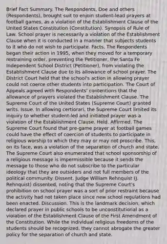 Brief Fact Summary. The Respondents, Doe and others (Respondents), brought suit to enjoin student-lead prayers at football games, as a violation of the Establishment Clause of the United States Constitution (Constitution). Synopsis of Rule of Law. School prayer is necessarily a violation of the Establishment Clause when it is conducted in a manner that subjects students to it who do not wish to participate. Facts. The Respondents began their action in 1995, when they moved for a temporary restraining order, preventing the Petitioner, the Santa Fe Independent School District (Petitioner), from violating the Establishment Clause due to its allowance of school prayer. The District Court held that the school's action in allowing prayer could not coerce other students into participation. The Court of Appeals agreed with Respondents' contentions that the allowance of prayers violated the Establishment Clause. The Supreme Court of the United States (Supreme Court) granted writs. Issue. In allowing certiorari, the Supreme Court limited its inquiry to whether student-led and initiated prayer was a violation of the Establishment Clause. Held. Affirmed. The Supreme Court found that pre-game prayer at football games could have the effect of coercion of students to participate in religious worship to which they may or may not proscribe. This, on its face, was a violation of the separation of church and state. The Supreme Court also enumerated that school sponsorship of a religious message is impermissible because it sends the message to those who do not subscribe to the particular ideology that they are outsiders and not full members of the political community. Dissent. Judge William Rehnquist (J. Rehnquist) dissented, noting that the Supreme Court's prohibition on school prayer was a sort of prior restraint because the activity had not taken place since new school regulations had been enacted. Discussion. This is the landmark decision, which declared prayer in public schools to be unconstitutional as a violation of the Establishment Clause of the First Amendment of the Constitution. While the individual religious freedoms of the students should be recognized, they cannot abrogate the greater policy for the separation of church and state.