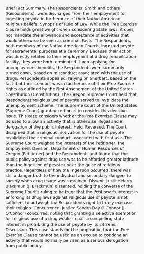 Brief Fact Summary. The Respondents, Smith and others (Respondents), were discharged from their employment for ingesting peyote in furtherance of their Native American religious beliefs. Synopsis of Rule of Law. While the Free Exercise Clause holds great weight when considering State laws, it does not mandate the allowance and acceptance of activities that would otherwise be seen as criminal. Facts. The Respondents, both members of the Native American Church, ingested peyote for sacramental purposes at a ceremony. Because their action was directly related to their employment at a drug rehabilitation facility, they were both terminated. Upon applying for unemployment benefits, the Respondents were summarily turned down, based on misconduct associated with the use of drugs. Respondents appealed, relying on Sherbert, based on the fact that their conduct was in furtherance of their Free Exercise rights as outlined by the First Amendment of the United States Constitution (Constitution). The Oregon Supreme Court held that Respondents religious use of peyote served to invalidate the unemployment scheme. The Supreme Court of the United States (Supreme Court) granted certiorari to consider this decision. Issue. This case considers whether the Free Exercise Clause may be used to allow an activity that is otherwise illegal and in derogation of the public interest. Held. Reversed. The Court disagreed that a religious motivation for the use of peyote invalidated the criminal conduct associated with that use. The Supreme Court weighed the interests of the Petitioner, the Employment Division, Department of Human Resources of Oregon (Petitioner) and the Respondents and found that the public policy against drug use was to be afforded greater latitude than the ingestion of peyote under the guise of religious practice. Regardless of how the ingestion occurred, there was still a danger both to the individual and secondary dangers to society when drug usage was sustained. Dissent. Justice Harry Blackmun (J. Blackmun) dissented, holding the converse of the Supreme Court's ruling to be true: that the Petitioner's interest in enforcing its drug laws against religious use of peyote is not sufficient to outweigh the Respondents right to freely exercise their religion. Concurrence. Justice Sandra Day O'Connor (J. O'Connor) concurred, noting that granting a selective exemption for religious use of a drug would impair a compelling state interest in prohibiting the use of peyote by its citizens. Discussion. This case stands for the proposition that the Free Exercise Clause cannot be used as an excuse to condone an activity that would normally be seen as a serious derogation from public policy.