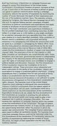 Brief Fact Summary. A Restriction on campaign finances was alleged to violate First Amendment of the United States Constitution's (Constitution) freedom of speech. Synopsis of Rule of Law. A restriction on the amount of money a person or group can spend on political communications during a campaign necessarily reduces the quantity of expression by restricting the number of issues discussed, the depth of their exploration and the size of the audience reached. Facts. The statutory scheme adopted by Congress, the Federal Election Campaign Act of 1971 (the Act), to regulate federal election campaigns included restrictions on political contribution and expenditures that apply broadly to all phases of and all participants in the election process. The major contribution and expenditure limitations in the Act prohibit individuals from contributing more than 25,000 dollars in a single year or 1,000 dollars to any single candidate for an election campaign and from spending more than 1,000 a year relative to a clearly identified candidate. Other provisions of the Act restrict a candidate's use of personal and family resources in his campaigning and limited the amount that could be spent by a candidate in campaigning for federal office. Issue. Did the limits placed on electoral expenditures by the Act and related provisions of the Internal Revenue Code of 1954 (IRC), violate the First Amendment's freedom of speech and association clauses? Held. The provisions of the Act that impose a 1,000-dollar limitation on contributions are constitutionally valid. These limitations serve the basic governmental interest in safeguarding the integrity of the electoral process without directly impinging upon the rights of individual citizens and candidates to engage in political debate and discussion. However, the First Amendment of the Constitution requires the invalidation of the Act's independent ceilings. These provisions place substantial and direct restrictions on the ability of the candidates, citizens and associations to engage in protected political expression. Limiting expenditures from a candidate from his own personal or family funds is unconstitutional and the interest in equalizing the relative financial resources of donations is not sufficient to justify the provisions infringement on First Amendment constitutional rights. Dissent. The Supreme Court of the United States' (Supreme Court) attempt to distinguish the communication inherent in political contributions from the speech aspect of political expenditure will not wash. Contribution limits are a severe restriction on the First Amendment of the Contribution. Expenditure limitations do not violate the First Amendment of the Constitution as Congress in enacting this bill wished to ensure that personal wealth and money ought to play a less important role in political campaigns Discussion. This case involves the regulation of campaign finances within the context of the First Amendment of the Constitution. The type of speech restricted here was content-neutral, as it was not the content of the speech being restricted, rather the manner in which the speech was communicated. The campaign finance restrictions were meant to affect all candidates equally. The Supreme Court ruled that campaign finance could not be restricted under the First Amendment of the Constitution if it necessarily reduces the quantity of expression by restricting the number of issues discussed, the depth of their exploration and the size of the audience reached.