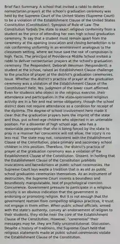 Brief Fact Summary. A school that invited a rabbi to deliver nonsectarian prayers at the school's graduation ceremony was held by the Supreme Court of the United States (Supreme Court) to be a violation of the Establishment Clause of the United States Constitution (Constitution). Synopsis of Rule of Law. The Constitution forbids the state to exact religious conformity from a student as the price of attending her own high school graduation ceremony. To say that a student must remain apart from the ceremony at the opening invocation and closing benediction is to risk conforming uniformity in an environment analogous to the classroom setting, where we have said the risk of compulsion is high. Facts. The principal of Providence Middle School invited a rabbi to deliver nonsectarian prayers at the school's graduation ceremony. The Respondent, Deborah Weisman (Respondent), a student at the school, raised an Establishment Clause challenge to the practice of prayer at the district's graduation ceremonies. Issue. Whether the district's practice of prayer at the graduation ceremony was a violation of the Establishment Clause of the Constitution? Held. Yes. Judgment of the lower court affirmed. Even for students who object to the religious exercise, their attendance and participation in the state-sponsored religious activity are in a fair and real sense obligatory, though the school district does not require attendance as a condition for receipt of the diploma. The degree of school involvement here made it clear that the graduation prayers bore the imprint of the state and thus, put school-age children who objected in an untenable position. For a dissenter of high school age, who has a reasonable perception that she is being forced by the state to pray in a manner her conscience will not allow, the injury is no less real. The state may not, consistent with the Establishment Clause of the Constitution, place primary and secondary school children in this position. Therefore, the district's practice of prayer at the graduation ceremony was a violation of the Establishment Clause of the Constitution. Dissent. In holding that the Establishment Clause of the Constitution prohibits invocations and benedictions at public school ceremonies, the Supreme Court lays waste a tradition that is as old as public school graduation ceremonies themselves. As an instrument of destruction, the Supreme Court invents a boundless and boundlessly manipulatable, test of psychological coercion. Concurrence. Government pressure to participate in a religious activity is an obvious indication that the government is endorsing or promoting religion. But it is not enough that the government restrain from compelling religious practices, it must not engage in them either. When public school officials, armed with the state's authority, convey an endorsement of religion to their students, they strike near the core of the Establishment Clause of the Constitution. However, "ceremonial" their messages may be, they are flatly unconstitutional. Discussion. Despite a history of traditions, the Supreme Court held that religious statements made at public school ceremonies violate the Establishment Clause of the Constitution.