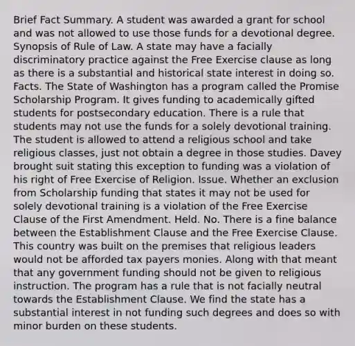 Brief Fact Summary. A student was awarded a grant for school and was not allowed to use those funds for a devotional degree. Synopsis of Rule of Law. A state may have a facially discriminatory practice against the Free Exercise clause as long as there is a substantial and historical state interest in doing so. Facts. The State of Washington has a program called the Promise Scholarship Program. It gives funding to academically gifted students for postsecondary education. There is a rule that students may not use the funds for a solely devotional training. The student is allowed to attend a religious school and take religious classes, just not obtain a degree in those studies. Davey brought suit stating this exception to funding was a violation of his right of Free Exercise of Religion. Issue. Whether an exclusion from Scholarship funding that states it may not be used for solely devotional training is a violation of the Free Exercise Clause of the First Amendment. Held. No. There is a fine balance between the Establishment Clause and the Free Exercise Clause. This country was built on the premises that religious leaders would not be afforded tax payers monies. Along with that meant that any government funding should not be given to religious instruction. The program has a rule that is not facially neutral towards the Establishment Clause. We find the state has a substantial interest in not funding such degrees and does so with minor burden on these students.