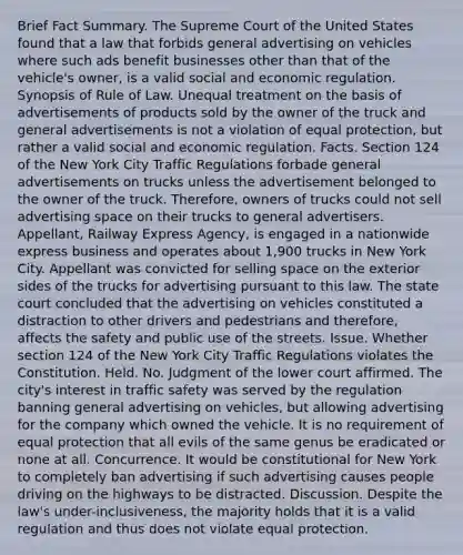 Brief Fact Summary. The Supreme Court of the United States found that a law that forbids general advertising on vehicles where such ads benefit businesses other than that of the vehicle's owner, is a valid social and economic regulation. Synopsis of Rule of Law. Unequal treatment on the basis of advertisements of products sold by the owner of the truck and general advertisements is not a violation of equal protection, but rather a valid social and economic regulation. Facts. Section 124 of the New York City Traffic Regulations forbade general advertisements on trucks unless the advertisement belonged to the owner of the truck. Therefore, owners of trucks could not sell advertising space on their trucks to general advertisers. Appellant, Railway Express Agency, is engaged in a nationwide express business and operates about 1,900 trucks in New York City. Appellant was convicted for selling space on the exterior sides of the trucks for advertising pursuant to this law. The state court concluded that the advertising on vehicles constituted a distraction to other drivers and pedestrians and therefore, affects the safety and public use of the streets. Issue. Whether section 124 of the New York City Traffic Regulations violates the Constitution. Held. No. Judgment of the lower court affirmed. The city's interest in traffic safety was served by the regulation banning general advertising on vehicles, but allowing advertising for the company which owned the vehicle. It is no requirement of equal protection that all evils of the same genus be eradicated or none at all. Concurrence. It would be constitutional for New York to completely ban advertising if such advertising causes people driving on the highways to be distracted. Discussion. Despite the law's under-inclusiveness, the majority holds that it is a valid regulation and thus does not violate equal protection.