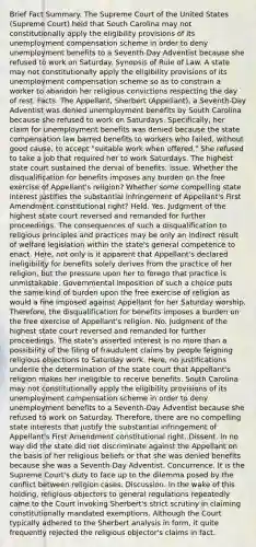 Brief Fact Summary. The Supreme Court of the United States (Supreme Court) held that South Carolina may not constitutionally apply the eligibility provisions of its unemployment compensation scheme in order to deny unemployment benefits to a Seventh-Day Adventist because she refused to work on Saturday. Synopsis of Rule of Law. A state may not constitutionally apply the eligibility provisions of its unemployment compensation scheme so as to constrain a worker to abandon her religious convictions respecting the day of rest. Facts. The Appellant, Sherbert (Appellant), a Seventh-Day Adventist was denied unemployment benefits by South Carolina because she refused to work on Saturdays. Specifically, her claim for unemployment benefits was denied because the state compensation law barred benefits to workers who failed, without good cause, to accept "suitable work when offered." She refused to take a job that required her to work Saturdays. The highest state court sustained the denial of benefits. Issue. Whether the disqualification for benefits imposes any burden on the free exercise of Appellant's religion? Whether some compelling state interest justifies the substantial infringement of Appellant's First Amendment constitutional right? Held. Yes. Judgment of the highest state court reversed and remanded for further proceedings. The consequences of such a disqualification to religious principles and practices may be only an indirect result of welfare legislation within the state's general competence to enact. Here, not only is it apparent that Appellant's declared ineligibility for benefits solely derives from the practice of her religion, but the pressure upon her to forego that practice is unmistakable. Governmental imposition of such a choice puts the same kind of burden upon the free exercise of religion as would a fine imposed against Appellant for her Saturday worship. Therefore, the disqualification for benefits imposes a burden on the free exercise of Appellant's religion. No. Judgment of the highest state court reversed and remanded for further proceedings. The state's asserted interest is no more than a possibility of the filing of fraudulent claims by people feigning religious objections to Saturday work. Here, no justifications underlie the determination of the state court that Appellant's religion makes her ineligible to receive benefits. South Carolina may not constitutionally apply the eligibility provisions of its unemployment compensation scheme in order to deny unemployment benefits to a Seventh-Day Adventist because she refused to work on Saturday. Therefore, there are no compelling state interests that justify the substantial infringement of Appellant's First Amendment constitutional right. Dissent. In no way did the state did not discriminate against the Appellant on the basis of her religious beliefs or that she was denied benefits because she was a Seventh-Day Adventist. Concurrence. It is the Supreme Court's duty to face up to the dilemma posed by the conflict between religion cases. Discussion. In the wake of this holding, religious objectors to general regulations repeatedly came to the Court invoking Sherbert's strict scrutiny in claiming constitutionally mandated exemptions. Although the Court typically adhered to the Sherbert analysis in form, it quite frequently rejected the religious objector's claims in fact.