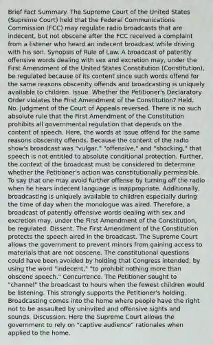 Brief Fact Summary. The Supreme Court of the United States (Supreme Court) held that the Federal Communications Commission (FCC) may regulate radio broadcasts that are indecent, but not obscene after the FCC received a complaint from a listener who heard an indecent broadcast while driving with his son. Synopsis of Rule of Law. A broadcast of patently offensive words dealing with sex and excretion may, under the First Amendment of the United States Constitution (Constitution), be regulated because of its content since such words offend for the same reasons obscenity offends and broadcasting is uniquely available to children. Issue. Whether the Petitioner's Declaratory Order violates the First Amendment of the Constitution? Held. No. Judgment of the Court of Appeals reversed. There is no such absolute rule that the First Amendment of the Constitution prohibits all governmental regulation that depends on the content of speech. Here, the words at issue offend for the same reasons obscenity offends. Because the content of the radio show's broadcast was "vulgar," "offensive," and "shocking," that speech is not entitled to absolute conditional protection. Further, the context of the broadcast must be considered to determine whether the Petitioner's action was constitutionally permissible. To say that one may avoid further offense by turning off the radio when he hears indecent language is inappropriate. Additionally, broadcasting is uniquely available to children especially during the time of day when the monologue was aired. Therefore, a broadcast of patently offensive words dealing with sex and excretion may, under the First Amendment of the Constitution, be regulated. Dissent. The First Amendment of the Constitution protects the speech aired in the broadcast. The Supreme Court allows the government to prevent minors from gaining access to materials that are not obscene. The constitutional questions could have been avoided by holding that Congress intended, by using the word "indecent," "to prohibit nothing more than obscene speech." Concurrence. The Petitioner sought to "channel" the broadcast to hours when the fewest children would be listening. This strongly supports the Petitioner's holding. Broadcasting comes into the home where people have the right not to be assaulted by uninvited and offensive sights and sounds. Discussion. Here the Supreme Court allows the government to rely on "captive audience" rationales when applied to the home.