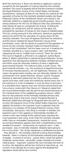 Brief Fact Summary: A Texas city denied an applicant a special use permit for the operation of a group home for the mentally retarded. The Court of Appeals found that the ordinance violated the Equal Protection Clause of the United States Constitution (Constitution). Synopsis of Rule of Law: Denial of a permit for the operation of homes for the mentally retarded violates the Equal Protection Clause of the Constitution where such denial is not rationally related to a legitimate governmental purpose. Facts: A zoning ordinance for the City of Cleburne (the City) permitted a wide variety of uses on a proposed cite of land, including for hospitals, for sanitariums and for homes for the aged, but excluded the operation of homes for the insane or feebleminded. The City, acting pursuant to the ordinance, denied an applicant a special use permit for the operation of a group home for the mentally retarded. The Court of Appeals held that the ordinance and the denial violated the Equal Protection Clause of the Constitution. Issue: Did the denial of a permit for the operation of homes for the mentally retarded violate the Equal Protection Clause of the Constitution? Did the lower court err in treating the mentally retarded as a "quasi-suspect class" and therefore subjecting the law to "middle level scrutiny?" Held: Yes and Yes. The Court of Appeals is affirmed in its judgment. Justice Byron White (J. White) stated that to withstand Equal Protection review, legislation that distinguishes between mentally retarded persons and others must be rationally related to further a legitimate governmental interest. The ordinance fails on both scores. The governmental interests, e.g., the avoidance of apprehensiveness of mentally retarded persons, are not legitimate. Moreover, the means the government employs are not rationally related to the achievement of its stated interests. Dissent: Justice Thurgood Marshall (J. Marshall) stated that the City's ordinance clearly would have been valid under the traditional rational basis test. If the ordinance is to be invalidated, it must be done so pursuant to a standard more rigorous than the minimal rational basis test. Concurrence: Justice John Paul Stevens (J. Stevens) stated that the record demonstrates that the permit was denied because of the irrational fears of the neighboring property owners, rather than for the protection of the mentally retarded persons who would have lived in the home. Justice Thurgood Marshall (J. Marshall) stated that although he disagreed with the level of scrutiny the Supreme Court of the United States (Supreme Court) applied, he shared in the Supreme Court's judgment that the ordinance is in violation of the Equal Protection Clause of the Constitution. Discussion: One thing to consider is whether the Supreme Court in fact applied an intermediate standard of review in this case instead of the rational basis standard the Court asserted it was using. Given that the mentally retarded suffer from an immutable characteristic, should the courts accord discriminations against them with a heightened scrutiny standard of review? - conservative US supreme court - it was purchased - was 13 mentally retarded- disabled were going to live in this center - the center requested a conditional use permit - They denied it - the mentally impaired is being discriminated towards - there is a history of discrimination towards these group of people - increase of scrutiny - justice white- wrote the opinion- moderate conservative - concluded- proper standard of review- rational basis - argument- anytime the court elevates the level of scrutiny- the legislative will be less inclined to help them up - his concern if you elevate the scrutiny against the disabled the legislators would will be less inclined