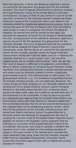 Brief Fact Summary. A Texas city denied an applicant a special use permit for the operation of a group home for the mentally retarded. The Court of Appeals found that the ordinance violated the Equal Protection Clause of the United States Constitution (Constitution). Synopsis of Rule of Law. Denial of a permit for the operation of homes for the mentally retarded violates the Equal Protection Clause of the Constitution where such denial is not rationally related to a legitimate governmental purpose. Facts. A zoning ordinance for the City of Cleburne (the City) permitted a wide variety of uses on a proposed cite of land, including for hospitals, for sanitariums and for homes for the aged, but excluded the operation of homes for the insane or feebleminded. The City, acting pursuant to the ordinance, denied an applicant a special use permit for the operation of a group home for the mentally retarded. The Court of Appeals held that the ordinance and the denial violated the Equal Protection Clause of the Constitution. Issue. Did the denial of a permit for the operation of homes for the mentally retarded violate the Equal Protection Clause of the Constitution? Did the lower court err in treating the mentally retarded as a "quasi-suspect class" and therefore subjecting the law to "middle level scrutiny?" Held. Yes and Yes. The Court of Appeals is affirmed in its judgment. Justice Byron White (J. White) stated that to withstand Equal Protection review, legislation that distinguishes between mentally retarded persons and others must be rationally related to further a legitimate governmental interest. The ordinance fails on both scores. The governmental interests, e.g., the avoidance of apprehensiveness of mentally retarded persons, are not legitimate. Moreover, the means the government employs are not rationally related to the achievement of its stated interests. Dissent. Justice Thurgood Marshall (J. Marshall) stated that the City's ordinance clearly would have been valid under the traditional rational basis test. If the ordinance is to be invalidated, it must be done so pursuant to a standard more rigorous than the minimal rational basis test. Concurrence. Justice John Paul Stevens (J. Stevens) stated that the record demonstrates that the permit was denied because of the irrational fears of the neighboring property owners, rather than for the protection of the mentally retarded persons who would have lived in the home. Justice Thurgood Marshall (J. Marshall) stated that although he disagreed with the level of scrutiny the Supreme Court of the United States (Supreme Court) applied, he shared in the Supreme Court's judgment that the ordinance is in violation of the Equal Protection Clause of the Constitution. Discussion. One thing to consider is whether the Supreme Court in fact applied an intermediate standard of review in this case instead of the rational basis standard the Court asserted it was using. Given that the mentally retarded suffer from an immutable characteristic, should the courts accord discriminations against them with a heightened scrutiny standard of review?