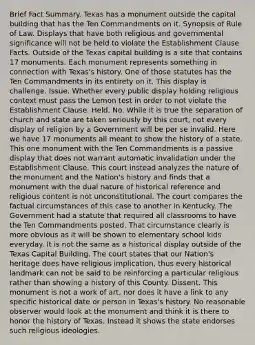 Brief Fact Summary. Texas has a monument outside the capital building that has the Ten Commandments on it. Synopsis of Rule of Law. Displays that have both religious and governmental significance will not be held to violate the Establishment Clause Facts. Outside of the Texas capital building is a site that contains 17 monuments. Each monument represents something in connection with Texas's history. One of those statutes has the Ten Commandments in its entirety on it. This display is challenge. Issue. Whether every public display holding religious context must pass the Lemon test in order to not violate the Establishment Clause. Held. No. While it is true the separation of church and state are taken seriously by this court, not every display of religion by a Government will be per se invalid. Here we have 17 monuments all meant to show the history of a state. This one monument with the Ten Commandments is a passive display that does not warrant automatic invalidation under the Establishment Clause. This court instead analyzes the nature of the monument and the Nation's history and finds that a monument with the dual nature of historical reference and religious content is not unconstitutional. The court compares the factual circumstances of this case to another in Kentucky. The Government had a statute that required all classrooms to have the Ten Commandments posted. That circumstance clearly is more obvious as it will be shown to elementary school kids everyday. It is not the same as a historical display outside of the Texas Capital Building. The court states that our Nation's heritage does have religious implication, thus every historical landmark can not be said to be reinforcing a particular religious rather than showing a history of this County. Dissent. This monument is not a work of art, nor does it have a link to any specific historical date or person in Texas's history. No reasonable observer would look at the monument and think it is there to honor the history of Texas. Instead it shows the state endorses such religious ideologies.