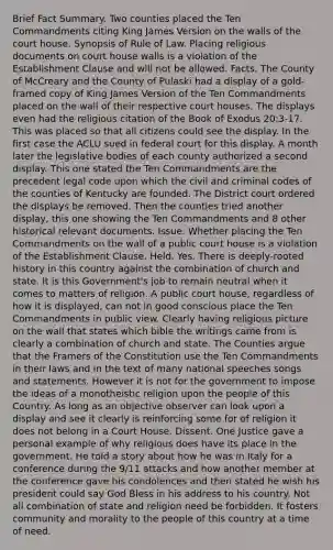 Brief Fact Summary. Two counties placed the Ten Commandments citing King James Version on the walls of the court house. Synopsis of Rule of Law. Placing religious documents on court house walls is a violation of the Establishment Clause and will not be allowed. Facts. The County of McCreary and the County of Pulaski had a display of a gold-framed copy of King James Version of the Ten Commandments placed on the wall of their respective court houses. The displays even had the religious citation of the Book of Exodus 20:3-17. This was placed so that all citizens could see the display. In the first case the ACLU sued in federal court for this display. A month later the legislative bodies of each county authorized a second display. This one stated the Ten Commandments are the precedent legal code upon which the civil and criminal codes of the counties of Kentucky are founded. The District court ordered the displays be removed. Then the counties tried another display, this one showing the Ten Commandments and 8 other historical relevant documents. Issue. Whether placing the Ten Commandments on the wall of a public court house is a violation of the Establishment Clause. Held. Yes. There is deeply-rooted history in this country against the combination of church and state. It is this Government's job to remain neutral when it comes to matters of religion. A public court house, regardless of how it is displayed, can not in good conscious place the Ten Commandments in public view. Clearly having religious picture on the wall that states which bible the writings came from is clearly a combination of church and state. The Counties argue that the Framers of the Constitution use the Ten Commandments in their laws and in the text of many national speeches songs and statements. However it is not for the government to impose the ideas of a monotheistic religion upon the people of this Country. As long as an objective observer can look upon a display and see it clearly is reinforcing some for of religion it does not belong in a Court House. Dissent. One Justice gave a personal example of why religious does have its place in the government. He told a story about how he was in Italy for a conference during the 9/11 attacks and how another member at the conference gave his condolences and then stated he wish his president could say God Bless in his address to his country. Not all combination of state and religion need be forbidden. It fosters community and morality to the people of this country at a time of need.