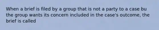 When a brief is filed by a group that is not a party to a case bu the group wants its concern included in the case's outcome, the brief is called