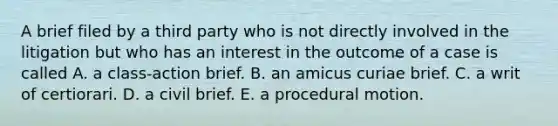 A brief filed by a third party who is not directly involved in the litigation but who has an interest in the outcome of a case is called A. a class-action brief. B. an amicus curiae brief. C. a writ of certiorari. D. a civil brief. E. a procedural motion.