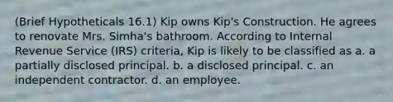 (Brief Hypotheticals 16.1) Kip owns Kip's Construction. He agrees to renovate Mrs. Simha's bathroom. According to Internal Revenue Service (IRS) criteria, Kip is likely to be classified as a. a partially disclosed principal. b. a disclosed principal. c. an independent contractor. d. an employee.