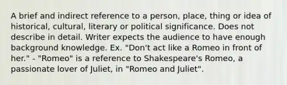 A brief and indirect reference to a person, place, thing or idea of historical, cultural, literary or political significance. Does not describe in detail. Writer expects the audience to have enough background knowledge. Ex. "Don't act like a Romeo in front of her." - "Romeo" is a reference to Shakespeare's Romeo, a passionate lover of Juliet, in "Romeo and Juliet".