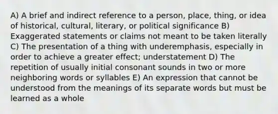 A) A brief and indirect reference to a person, place, thing, or idea of historical, cultural, literary, or political significance B) Exaggerated statements or claims not meant to be taken literally C) The presentation of a thing with underemphasis, especially in order to achieve a greater effect; understatement D) The repetition of usually initial consonant sounds in two or more neighboring words or syllables E) An expression that cannot be understood from the meanings of its separate words but must be learned as a whole