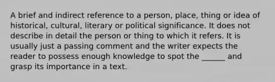 A brief and indirect reference to a person, place, thing or idea of historical, cultural, literary or political significance. It does not describe in detail the person or thing to which it refers. It is usually just a passing comment and the writer expects the reader to possess enough knowledge to spot the ______ and grasp its importance in a text.