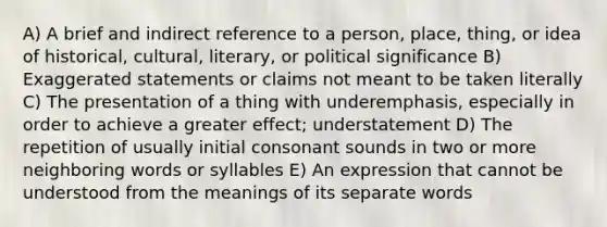 A) A brief and indirect reference to a person, place, thing, or idea of historical, cultural, literary, or political significance B) Exaggerated statements or claims not meant to be taken literally C) The presentation of a thing with underemphasis, especially in order to achieve a greater effect; understatement D) The repetition of usually initial consonant sounds in two or more neighboring words or syllables E) An expression that cannot be understood from the meanings of its separate words