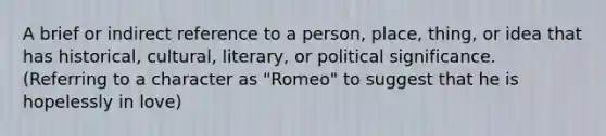 A brief or indirect reference to a person, place, thing, or idea that has historical, cultural, literary, or political significance. (Referring to a character as "Romeo" to suggest that he is hopelessly in love)