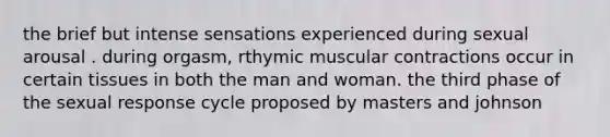 the brief but intense sensations experienced during sexual arousal . during orgasm, rthymic muscular contractions occur in certain tissues in both the man and woman. the third phase of the sexual response cycle proposed by masters and johnson