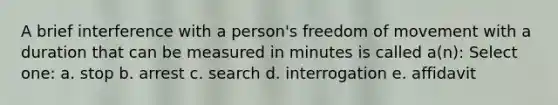 A brief interference with a person's freedom of movement with a duration that can be measured in minutes is called a(n): Select one: a. stop b. arrest c. search d. interrogation e. affidavit