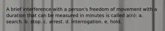 A brief interference with a person's freedom of movement with a duration that can be measured in minutes is called a(n): a. search. b. stop. c. arrest. d. interrogation. e. hold.