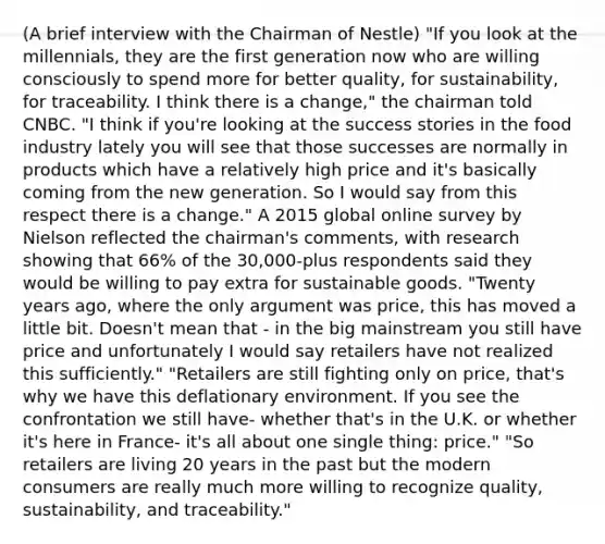 (A brief interview with the Chairman of Nestle) "If you look at the millennials, they are the first generation now who are willing consciously to spend more for better quality, for sustainability, for traceability. I think there is a change," the chairman told CNBC. "I think if you're looking at the success stories in the food industry lately you will see that those successes are normally in products which have a relatively high price and it's basically coming from the new generation. So I would say from this respect there is a change." A 2015 global online survey by Nielson reflected the chairman's comments, with research showing that 66% of the 30,000-plus respondents said they would be willing to pay extra for sustainable goods. "Twenty years ago, where the only argument was price, this has moved a little bit. Doesn't mean that - in the big mainstream you still have price and unfortunately I would say retailers have not realized this sufficiently." "Retailers are still fighting only on price, that's why we have this deflationary environment. If you see the confrontation we still have- whether that's in the U.K. or whether it's here in France- it's all about one single thing: price." "So retailers are living 20 years in the past but the modern consumers are really much more willing to recognize quality, sustainability, and traceability."