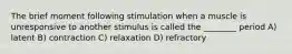 The brief moment following stimulation when a muscle is unresponsive to another stimulus is called the ________ period A) latent B) contraction C) relaxation D) refractory