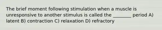 The brief moment following stimulation when a muscle is unresponsive to another stimulus is called the ________ period A) latent B) contraction C) relaxation D) refractory