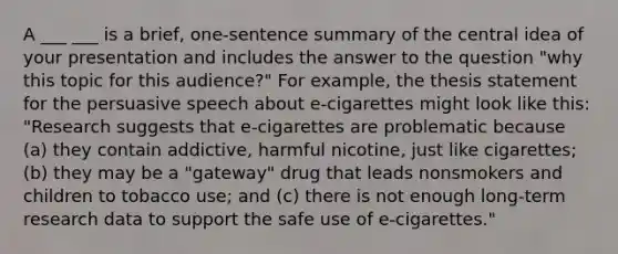 A ___ ___ is a brief, one-sentence summary of the central idea of your presentation and includes the answer to the question "why this topic for this audience?" For example, the thesis statement for the persuasive speech about e-cigarettes might look like this: "Research suggests that e-cigarettes are problematic because (a) they contain addictive, harmful nicotine, just like cigarettes; (b) they may be a "gateway" drug that leads nonsmokers and children to tobacco use; and (c) there is not enough long-term research data to support the safe use of e-cigarettes."