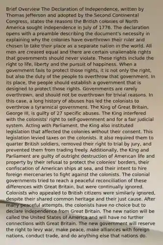 Brief Overview The Declaration of Independence, written by Thomas Jefferson and adopted by the Second Continental Congress, states the reasons the British colonies of North America sought independence in July of 1776. The declaration opens with a preamble describing the document's necessity in explaining why the colonies have overthrown their ruler and chosen to take their place as a separate nation in the world. All men are created equal and there are certain unalienable rights that governments should never violate. These rights include the right to life, liberty and the pursuit of happiness. When a government fails to protect those rights, it is not only the right, but also the duty of the people to overthrow that government. In its place, the people should establish a government that is designed to protect those rights. Governments are rarely overthrown, and should not be overthrown for trivial reasons. In this case, a long history of abuses has led the colonists to overthrow a tyrannical government. The King of Great Britain, George III, is guilty of 27 specific abuses. The King interfered with the colonists' right to self-government and for a fair judicial system. Acting with Parliament, the King also instituted legislation that affected the colonies without their consent. This legislation levied taxes on the colonists. It also required them to quarter British soldiers, removed their right to trial by jury, and prevented them from trading freely. Additionally, the King and Parliament are guilty of outright destruction of American life and property by their refusal to protect the colonies' borders, their confiscation of American ships at sea, and their intent to hire foreign mercenaries to fight against the colonists. The colonial governments tried to reach a peaceful reconciliation of these differences with Great Britain, but were continually ignored. Colonists who appealed to British citizens were similarly ignored, despite their shared common heritage and their just cause. After many peaceful attempts, the colonists have no choice but to declare independence from Great Britain. The new nation will be called the United States of America and will have no further connections with Great Britain. The new government will reserve the right to levy war, make peace, make alliances with foreign nations, conduct trade, and do anything else that nations do.