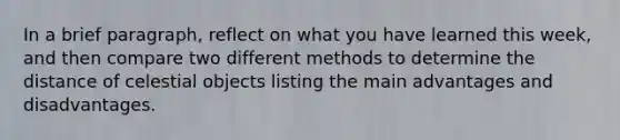 In a brief paragraph, reflect on what you have learned this week, and then compare two different methods to determine the distance of celestial objects listing the main advantages and disadvantages.