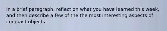 In a brief paragraph, reflect on what you have learned this week, and then describe a few of the the most interesting aspects of compact objects.