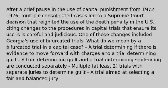 After a brief pause in the use of capital punishment from 1972-1976, multiple consolidated cases led to a Supreme Court decision that reignited the use of the death penalty in the U.S., citing changes to the procedures in capital trials that ensure its use is is careful and judicious. One of these changes included Georgia's use of bifurcated trials. What do we mean by a bifurcated trial in a capital case? - A trial determining if there is evidence to move forward with charges and a trial determining guilt - A trial determining guilt and a trial determining sentencing are conducted separately - Multiple (at least 2) trials with separate juries to determine guilt - A trial aimed at selecting a fair and balanced jury