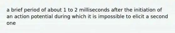 a brief period of about 1 to 2 milliseconds after the initiation of an action potential during which it is impossible to elicit a second one