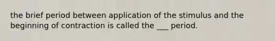 the brief period between application of the stimulus and the beginning of contraction is called the ___ period.