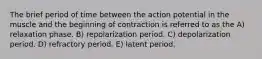 The brief period of time between the action potential in the muscle and the beginning of contraction is referred to as the A) relaxation phase. B) repolarization period. C) depolarization period. D) refractory period. E) latent period.