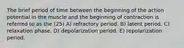 The brief period of time between the beginning of the action potential in the muscle and the beginning of contraction is referred to as the (25) A) refractory period. B) latent period. C) relaxation phase. D) depolarization period. E) repolarization period.