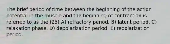 The brief period of time between the beginning of the action potential in the muscle and the beginning of contraction is referred to as the (25) A) refractory period. B) latent period. C) relaxation phase. D) depolarization period. E) repolarization period.