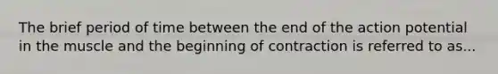 The brief period of time between the end of the action potential in the muscle and the beginning of contraction is referred to as...