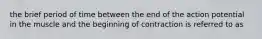 the brief period of time between the end of the action potential in the muscle and the beginning of contraction is referred to as