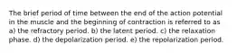 The brief period of time between the end of the action potential in the muscle and the beginning of contraction is referred to as a) the refractory period. b) the latent period. c) the relaxation phase. d) the depolarization period. e) the repolarization period.