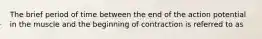 The brief period of time between the end of the action potential in the muscle and the beginning of contraction is referred to as