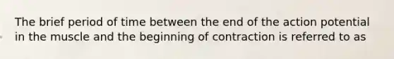 The brief period of time between the end of the action potential in the muscle and the beginning of contraction is referred to as