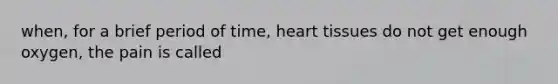 when, for a brief period of time, heart tissues do not get enough oxygen, the pain is called