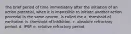 The brief period of time immediately after the initiation of an action potential, when it is impossible to initiate another action potential in the same neuron, is called the a. threshold of excitation. b. threshold of inhibition. c. absolute refractory period. d. IPSP. e. relative refractory period.