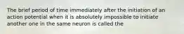 The brief period of time immediately after the initiation of an action potential when it is absolutely impossible to initiate another one in the same neuron is called the