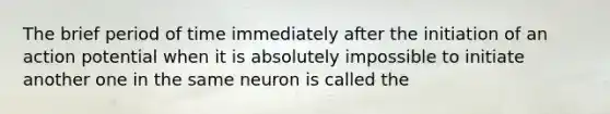 The brief period of time immediately after the initiation of an action potential when it is absolutely impossible to initiate another one in the same neuron is called the