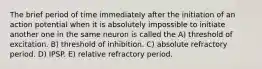 The brief period of time immediately after the initiation of an action potential when it is absolutely impossible to initiate another one in the same neuron is called the A) threshold of excitation. B) threshold of inhibition. C) absolute refractory period. D) IPSP. E) relative refractory period.