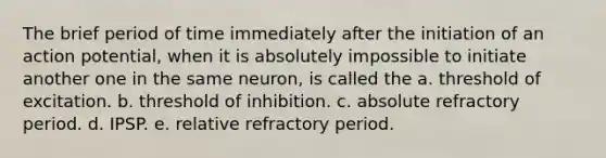 The brief period of time immediately after the initiation of an action potential, when it is absolutely impossible to initiate another one in the same neuron, is called the a. threshold of excitation. b. threshold of inhibition. c. absolute refractory period. d. IPSP. e. relative refractory period.